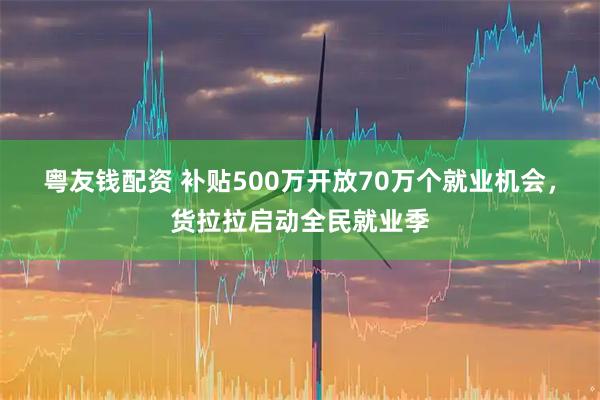 粤友钱配资 补贴500万开放70万个就业机会，货拉拉启动全民就业季