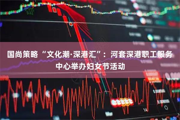 国尚策略 “文化潮·深港汇”：河套深港职工服务中心举办妇女节活动