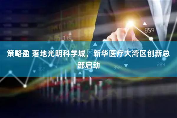 策略盈 落地光明科学城，新华医疗大湾区创新总部启动
