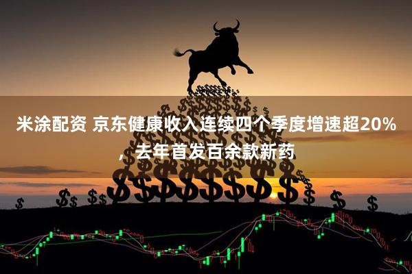 米涂配资 京东健康收入连续四个季度增速超20%，去年首发百余款新药