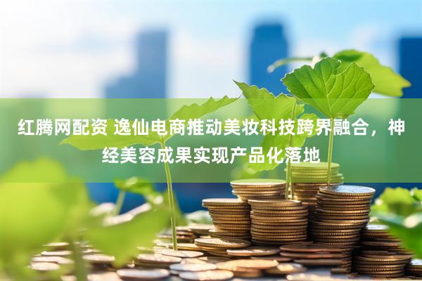 红腾网配资 逸仙电商推动美妆科技跨界融合，神经美容成果实现产品化落地