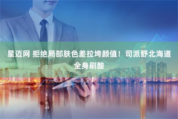 星迈网 拒绝局部肤色差拉垮颜值！司派舒北海道全身刷酸