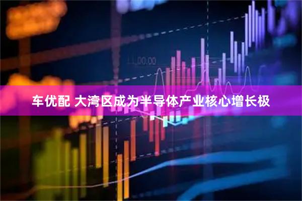 车优配 大湾区成为半导体产业核心增长极