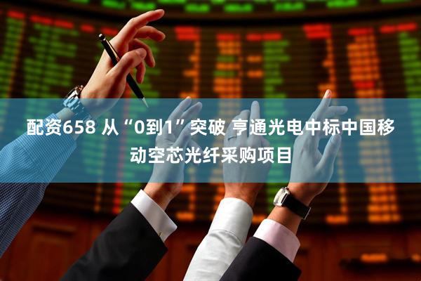 配资658 从“0到1”突破 亨通光电中标中国移动空芯光纤采购项目