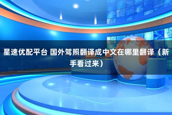 星速优配平台 国外驾照翻译成中文在哪里翻译（新手看过来）