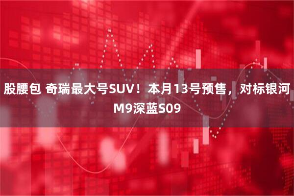 股腰包 奇瑞最大号SUV！本月13号预售，对标银河M9深蓝S09