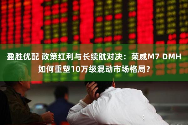 盈胜优配 政策红利与长续航对决：荣威M7 DMH如何重塑10万级混动市场格局？