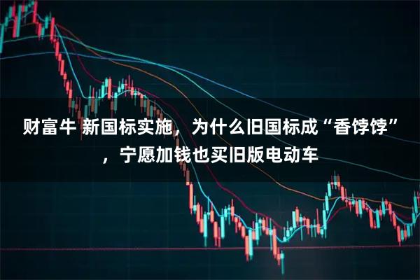 财富牛 新国标实施，为什么旧国标成“香饽饽”，宁愿加钱也买旧版电动车