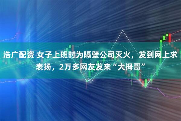 浩广配资 女子上班时为隔壁公司灭火，发到网上求表扬，2万多网友发来“大拇哥”