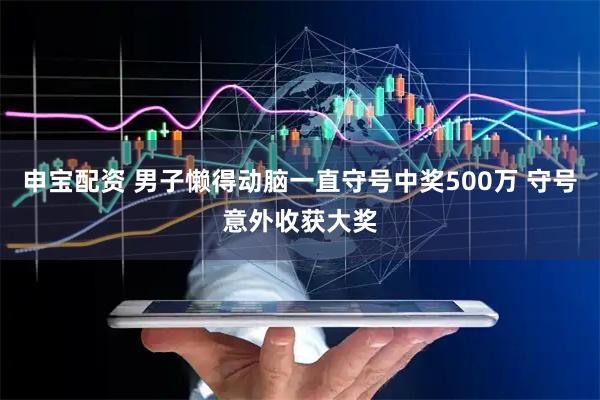 申宝配资 男子懒得动脑一直守号中奖500万 守号意外收获大奖