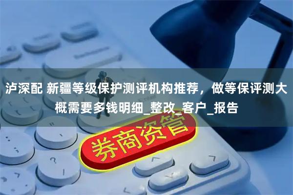 泸深配 新疆等级保护测评机构推荐，做等保评测大概需要多钱明细_整改_客户_报告