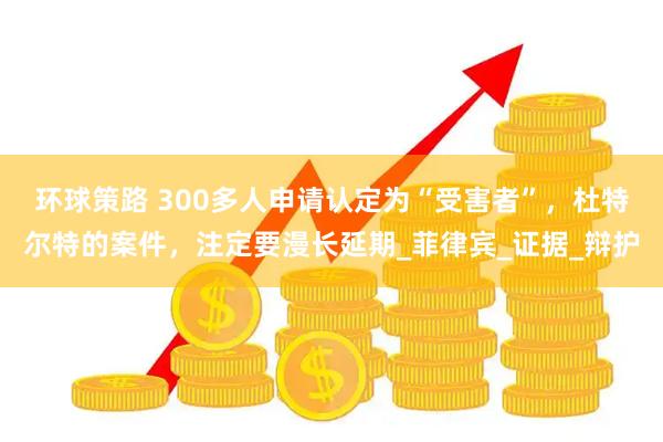 环球策路 300多人申请认定为“受害者”，杜特尔特的案件，注定要漫长延期_菲律宾_证据_辩护