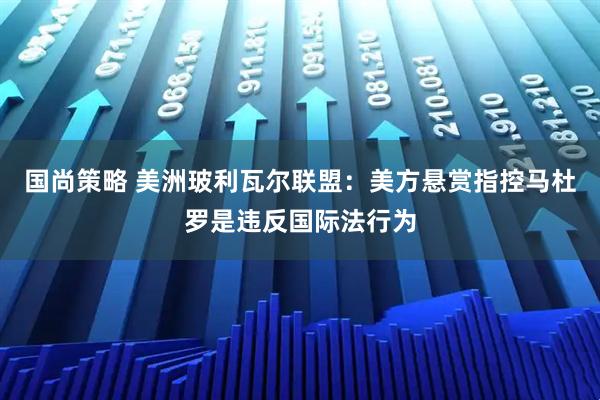 国尚策略 美洲玻利瓦尔联盟：美方悬赏指控马杜罗是违反国际法行为