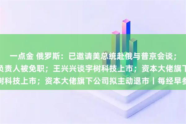 一点金 俄罗斯：已邀请美总统赴俄与普京会谈；包头通报：讲师团主要负责人被免职；王兴兴谈宇树科技上市；资本大佬旗下公司拟主动退市丨每经早参