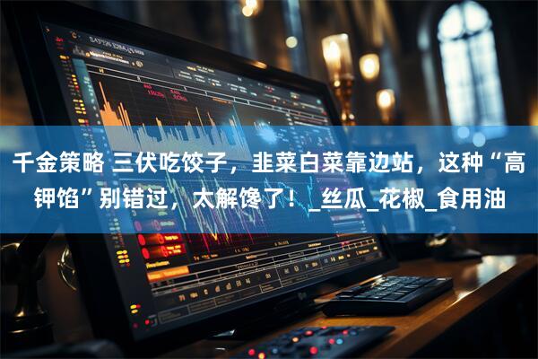 千金策略 三伏吃饺子，韭菜白菜靠边站，这种“高钾馅”别错过，太解馋了！_丝瓜_花椒_食用油