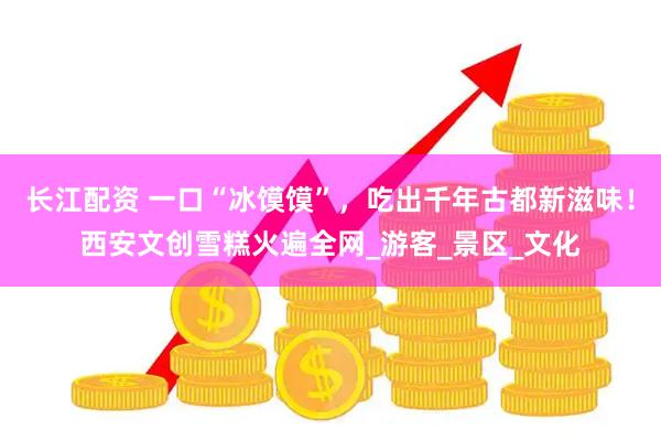 长江配资 一口“冰馍馍”，吃出千年古都新滋味！西安文创雪糕火遍全网_游客_景区_文化