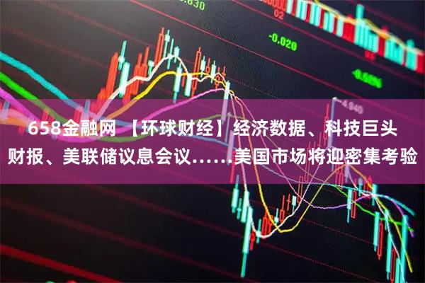 658金融网 【环球财经】经济数据、科技巨头财报、美联储议息会议……美国市场将迎密集考验