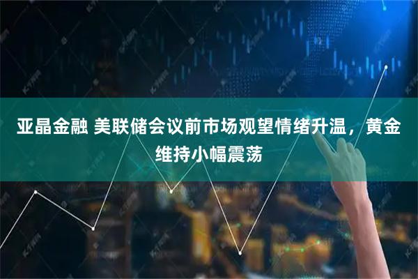 亚晶金融 美联储会议前市场观望情绪升温，黄金维持小幅震荡