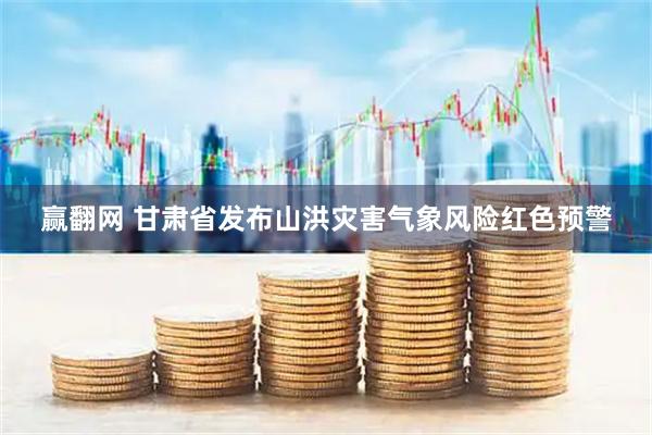 赢翻网 甘肃省发布山洪灾害气象风险红色预警