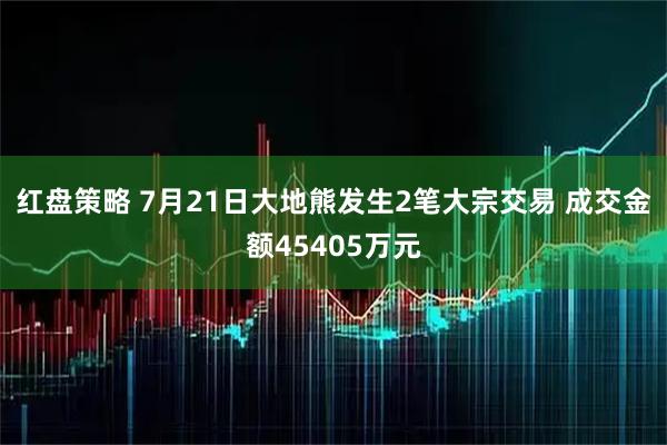 红盘策略 7月21日大地熊发生2笔大宗交易 成交金额45405万元
