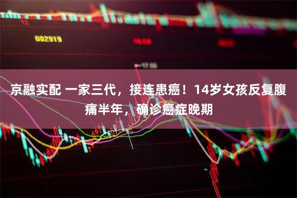 京融实配 一家三代，接连患癌！14岁女孩反复腹痛半年，确诊癌症晚期