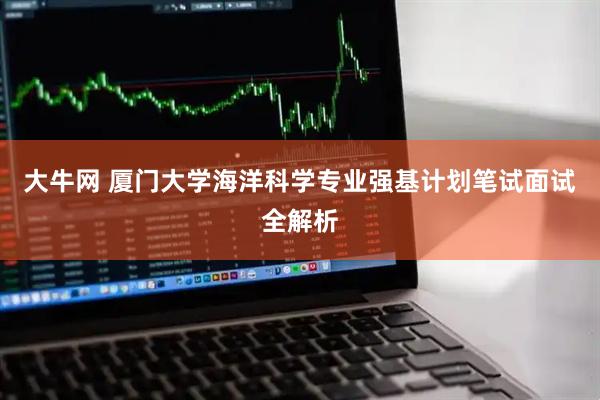 大牛网 厦门大学海洋科学专业强基计划笔试面试全解析