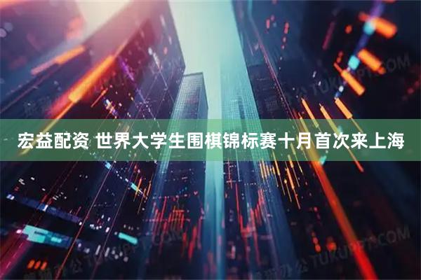 宏益配资 世界大学生围棋锦标赛十月首次来上海