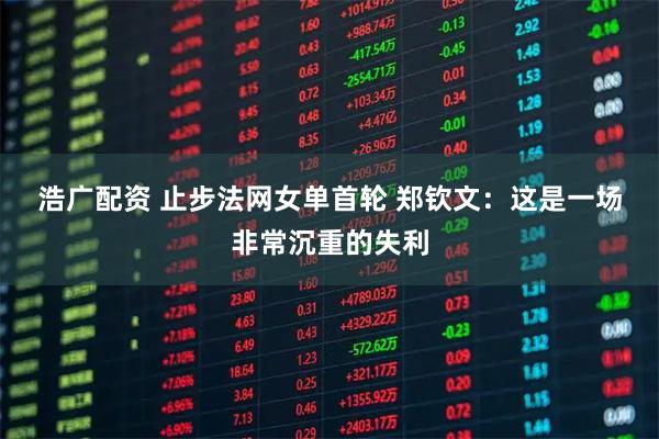 浩广配资 止步法网女单首轮 郑钦文：这是一场非常沉重的失利