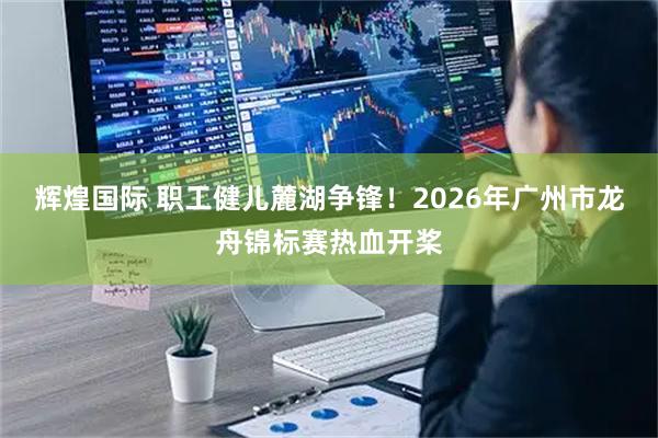辉煌国际 职工健儿麓湖争锋！2026年广州市龙舟锦标赛热血开桨