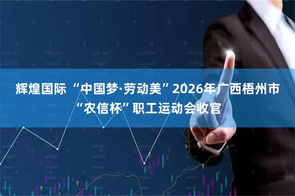 辉煌国际 “中国梦·劳动美”2026年广西梧州市“农信杯”职工运动会收官