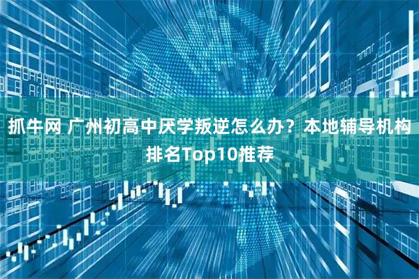 抓牛网 广州初高中厌学叛逆怎么办？本地辅导机构排名Top10推荐