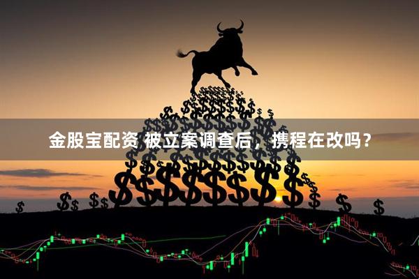 金股宝配资 被立案调查后，携程在改吗？