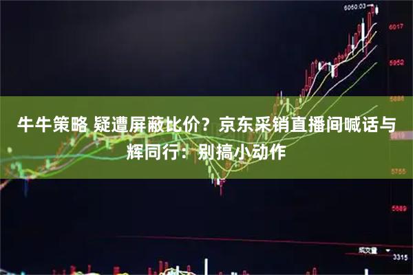牛牛策略 疑遭屏蔽比价？京东采销直播间喊话与辉同行：别搞小动作