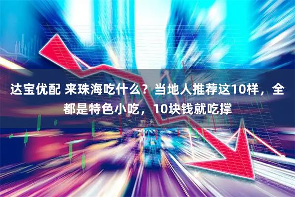 达宝优配 来珠海吃什么？当地人推荐这10样，全都是特色小吃，10块钱就吃撑