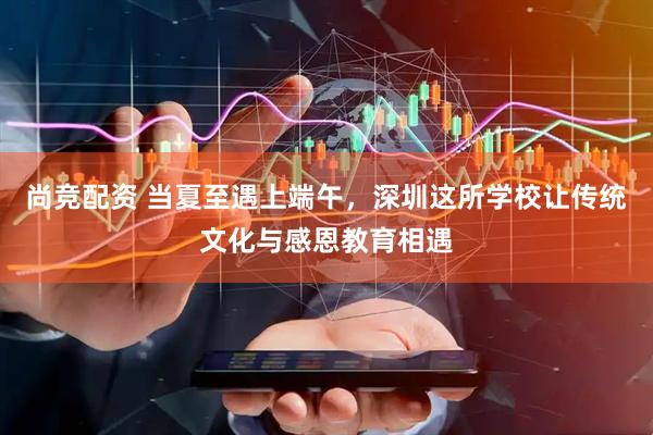 尚竞配资 当夏至遇上端午，深圳这所学校让传统文化与感恩教育相遇