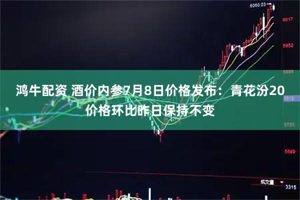鸿牛配资 酒价内参7月8日价格发布：青花汾20价格环比昨日保持不变