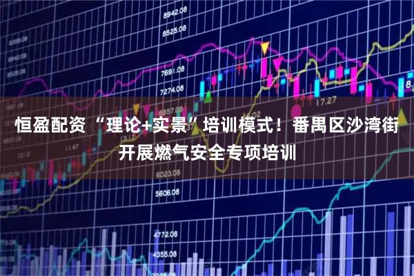 恒盈配资 “理论+实景”培训模式！番禺区沙湾街开展燃气安全专项培训