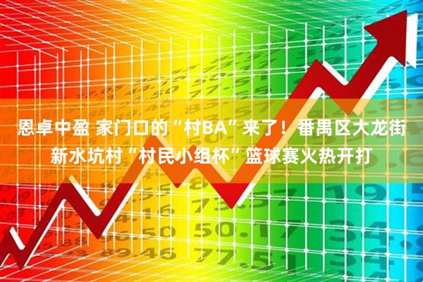 恩卓中盈 家门口的“村BA”来了！番禺区大龙街新水坑村“村民小组杯”篮球赛火热开打