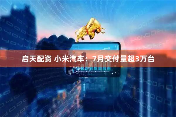 启天配资 小米汽车：7月交付量超3万台