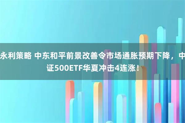 永利策略 中东和平前景改善令市场通胀预期下降，中证500ETF华夏冲击4连涨！