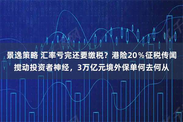 景逸策略 汇率亏完还要缴税？港险20％征税传闻搅动投资者神经，3万亿元境外保单何去何从