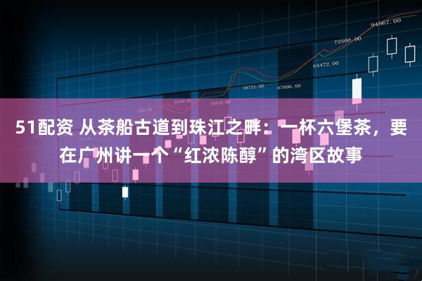 51配资 从茶船古道到珠江之畔：一杯六堡茶，要在广州讲一个“红浓陈醇”的湾区故事