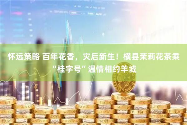 怀远策略 百年花香，灾后新生！横县茉莉花茶乘“桂字号”温情相约羊城