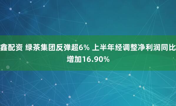 鑫配资 绿茶集团反弹超6% 上半年经调整净利润同比增加16.90%