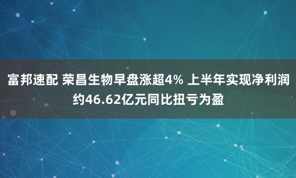 富邦速配 荣昌生物早盘涨超4% 上半年实现净利润约46.62亿元同比扭亏为盈