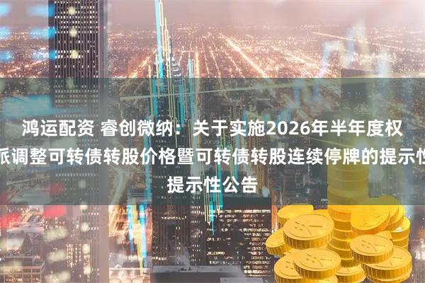 鸿运配资 睿创微纳：关于实施2026年半年度权益分派调整可转债转股价格暨可转债转股连续停牌的提示性公告