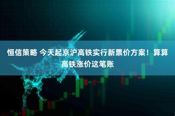 恒信策略 今天起京沪高铁实行新票价方案！算算高铁涨价这笔账